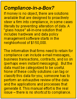 Text Box: Compliance-in-a-Box?    If money is no object, there are solutions available that are designed to proactively steer a firm into compliance, in some cases literally by preventing alteration of data. A “glass house” all-in-one solution that includes hardware and data policy management software starts in the neighborhood of $150,000.    The information that firms need to retain for compliance can include e-mail messages, business transactions, contracts, and so on (perhaps even instant messaging).  But the data must be categorized to be useful. None of these costly solutions can tag or classify this data for you; someone has to perform an exhaustive review of the data and the applications and processes that generate it. This manual effort is the real issue – there is no shortcut to compliance.    